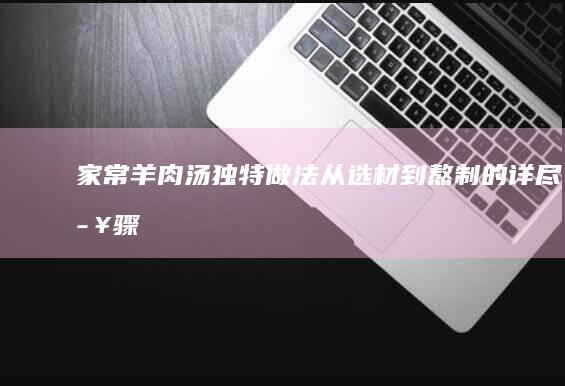 家常羊肉汤独特做法：从选材到熬制的详尽步骤